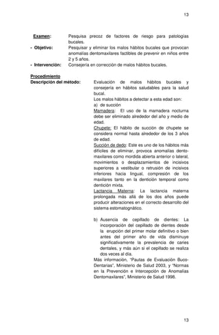 13




 Examen:          Pesquisa precoz de factores de riesgo para patologías
                  bucales.
- Objetivo:       Pesquisar y eliminar los malos hábitos bucales que provocan
                  anomalías dentomaxilares factibles de prevenir en niños entre
                  2 y 5 años.
- Intervención:   Consejería en corrección de malos hábitos bucales.

Procedimiento
Descripción del método:       Evaluación de malos hábitos bucales y
                              consejería en hábitos saludables para la salud
                              bucal.
                              Los malos hábitos a detectar a esta edad son:
                              a) de succión
                              Mamadera: El uso de la mamadera nocturna
                              debe ser eliminado alrededor del año y medio de
                              edad.
                              Chupete: El hábito de succión de chupete se
                              considera normal hasta alrededor de los 3 años
                              de edad.
                              Succión de dedo: Este es uno de los hábitos más
                              difíciles de eliminar, provoca anomalías dento-
                              maxilares como mordida abierta anterior o lateral,
                              movimientos o desplazamientos de incisivos
                              superiores a vestibular o retrusión de incisivos
                              inferiores hacia lingual, compresión de los
                              maxilares tanto en la dentición temporal como
                              dentición mixta.
                              Lactancia Materna: La lactancia materna
                              prolongada más allá de los dos años puede
                              producir alteraciones en el correcto desarrollo del
                              sistema estomatognático.

                              b) Ausencia de cepillado de dientes: La
                                 incorporación del cepillado de dientes desde
                                 la erupción del primer molar definitivo o bien
                                 antes del primer año de vida disminuye
                                 significativamente la prevalencia de caries
                                 dentales, y más aún si el cepillado se realiza
                                 dos veces al día.
                              Más información, “Pautas de Evaluación Buco-
                              Dentarias”, Ministerio de Salud 2003, y “Normas
                              en la Prevención e Intercepción de Anomalías
                              Dentomaxilares”, Ministerio de Salud 1998.




                                                                              13
 