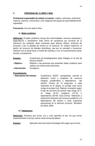 14


5.            PERSONAS DE 15 AÑOS Y MÁS

Profesional responsable de realizar el examen: médico, enfermera, enfermera-
matrona, matrona, nutricionista u otro integrante del equipo de salud debidamente
capacitado.

Frecuencia: Una vez cada 3 años.

      a) Beber problema

Definición: El beber problema incluye dos enfermedades: consumo perjudicial y
dependencia o alcoholismo. Este último se caracteriza por aumento de la
tolerancia (se necesitan dosis crecientes para obtener efecto), síndrome de
privación y por la pérdida de control en el consumo. En ambos trastornos, el
patrón de consumo de bebidas alcohólicas, sea por su cantidad o frecuencia,
interfiere con la salud física y mental del individuo y con su funcionamiento social,
familiar y ocupacional.

Examen:             Cuestionario de Autodiagnóstico sobre Riesgos en el Uso de
                    Alcohol (AUDIT)
- Objetivo:         Detectar a las personas que presentan beber problema para
                    realizar una intervención preventiva.
- Intervención:     Consejería.

Procedimiento:
- Descripción del método:         Cuestionario AUDIT, autoaplicado, permite la
                                  detección inicial o sospecha de consumo
                                  riesgoso, problemático o dependencia            del
                                  alcohol. Consta de 10 preguntas, a cada
                                  respuesta se le asigna un puntaje cuya suma
                                  otorga el puntaje final. Realizar consejería según
                                  el tipo de consumo de alcohol: bajo riesgo (0-7),
                                  en riesgo (8-15), problema (16-19) o
                                  dependencia (20-40). Guía Clínica: “Detección y
                                  tratamiento temprano del consumo problema y la
                                  dependencia del alcohol y otras sustancias
                                  psicoactivas en la atención primaria”, Ministerio
                                  de Salud, 2005.

      b) Tabaquismo

Definición: Personas que fuman uno o más cigarrillos al día, los que fuman
ocasionalmente o los que utilizan otras formas de tabaco.

Examen:             Aplicación del instrumento Estrategia 5A’s según guía clínica.




                                                                                  14
 