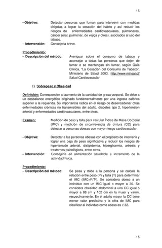 15


- Objetivo:        Detectar personas que fuman para intervenir con medidas
                   dirigidas a lograr la cesación del hábito y así reducir los
                   riesgos de     enfermedades cardiovasculares, pulmonares,
                   cáncer (oral, pulmonar, de vejiga y otros), asociados al uso del
                   tabaco.
- Intervención:    Consejería breve.

Procedimiento:
- Descripción del método:       Averiguar sobre el consumo de tabaco y
                                aconsejar a todas las personas que dejen de
                                fumar o se mantengan sin fumar, según Guía
                                Clínica, “La Cesación del Consumo de Tabaco”,
                                Ministerio de Salud 2003. http://www.minsal.cl/
                                Salud Cardiovascular

      c) Sobrepeso y Obesidad

Definición: Corresponden al aumento de la cantidad de grasa corporal. Se debe a
un desbalance energético originado fundamentalmente por una ingesta calórica
superior a la requerida. Su importancia radica en el riesgo de desencadenar otras
enfermedades crónicas no transmisibles del adulto, diabetes tipo 2, hipertensión
arterial y enfermedades cardiovasculares, entre otras.

Examen:            Medición de peso y talla para calcular Índice de Masa Corporal
                   (IMC) y medición de circunferencia de cintura (CC) para
                   detectar a personas obesas con mayor riesgo cardiovascular.

- Objetivo:        Detectar a las personas obesas con el propósito de intervenir y
                   lograr una baja de peso significativa y reducir los riesgos de
                   hipertensión arterial, dislipidemia, hiperglicemia, artrosis y
                   trastornos psicológicos, entre otros.
- Intervención:     Consejería en alimentación saludable e incremento de la
                    actividad física.

Procedimiento:
- Descripción del método:       Se pesa y mide a la persona y se calcula la
                                relación entre peso (P) y talla (T) para determinar
                                el IMC (IMC=P/T²). Se considera obeso a un
                                individuo con un IMC igual o mayor a 30. Se
                                considera obesidad abdominal a una CC igual o
                                mayor a 88 cm y 102 cm en la mujer y varón,
                                respectivamente. En el adulto mayor la CC tiene
                                menor valor predictivo y la cifra de IMC para
                                clasificar al individuo como obeso es ≥ 32.




                                                                                15
 