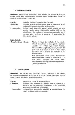 16


      d) Hipertensión arterial

Definición: Se considera hipertensa a toda persona que mantenga cifras de
presión arterial (PA) persistentemente elevadas, iguales o superiores a 140 de PA
sistólica o 90 mm Hg de PA diastólica.

Examen:            Medición estandarizada de la presión arterial.
- Objetivo:        Detectar a personas hipertensas para su tratamiento y así
                   reducir el riesgo de enfermedad cardiovascular.
- Intervención:    Referir a perfil de presión arterial a toda persona con una
                   presión igual o mayor a 140 mm Hg sistólica ó 90 mm Hg
                   diastólica en dos mediciones consecutivas separadas por 2
                   minutos, para confirmar o descartar el diagnóstico de
                   hipertensión arterial.

Procedimiento:
- Descripción del método:        Técnica indirecta de medición de la presión
                                 arterial, auscultatoria o con aparatos digitales
                                 validados por British Hypertension Society,
                                 http://www.bhsoc.org/blood_pressure_list.stm. El
                                 profesional que realiza el examen debe estar
                                 capacitado en la técnica de medición de la
                                 presión arterial.
                                 Más información, Guía Clínica “Hipertensión
                                 Arterial Primaria o Esencial en Personas de 15 y
                                 más Años”, Ministerio de Salud, 2005.
                                 http://www.minsal.cl/ici/guiasclinicas/hipertension
                                 _arterial_primaria.pdf



      e) Diabetes mellitus

Definición: Es un desorden metabólico crónico caracterizado por niveles
persistentemente elevados de glucosa en la sangre, como consecuencia de una
alteración en la secreción o acción de la insulina.

Examen:            Glicemia en ayunas de al menos 8 horas.
- Objetivo:        Detectar a las personas con diabetes para su tratamiento y
                   prevenir las complicaciones invalidantes y la mortalidad
                   prematura asociada a la enfermedad.
- Intervención:    Consejería en alimentación saludable y actividad física y/o
                   referir a médico, según corresponda.




                                                                                 16
 