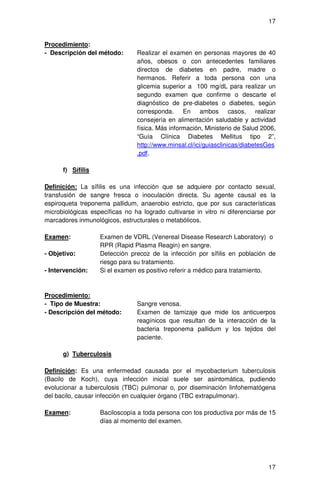 17


Procedimiento:
- Descripción del método:       Realizar el examen en personas mayores de 40
                                años, obesos o con antecedentes familiares
                                directos de diabetes en padre, madre o
                                hermanos. Referir a toda persona con una
                                glicemia superior a 100 mg/dL para realizar un
                                segundo examen que confirme o descarte el
                                diagnóstico de pre-diabetes o diabetes, según
                                corresponda. En ambos casos, realizar
                                consejería en alimentación saludable y actividad
                                física. Más información, Ministerio de Salud 2006,
                                “Guía Clínica Diabetes Mellitus tipo 2”,
                                http://www.minsal.cl/ici/guiasclinicas/diabetesGes
                                .pdf.

      f) Sífilis

Definición: La sífilis es una infección que se adquiere por contacto sexual,
transfusión de sangre fresca o inoculación directa. Su agente causal es la
espiroqueta treponema pallidum, anaerobio estricto, que por sus características
microbiológicas específicas no ha logrado cultivarse in vitro ni diferenciarse por
marcadores inmunológicos, estructurales o metabólicos.

Examen:            Examen de VDRL (Venereal Disease Research Laboratory) o
                   RPR (Rapid Plasma Reagin) en sangre.
- Objetivo:        Detección precoz de la infección por sífilis en población de
                   riesgo para su tratamiento.
- Intervención:    Si el examen es positivo referir a médico para tratamiento.



Procedimiento:
- Tipo de Muestra:              Sangre venosa.
- Descripción del método:       Examen de tamizaje que mide los anticuerpos
                                reagínicos que resultan de la interacción de la
                                bacteria treponema pallidum y los tejidos del
                                paciente.

      g) Tuberculosis

Definición: Es una enfermedad causada por el mycobacterium tuberculosis
(Bacilo de Koch), cuya infección inicial suele ser asintomática, pudiendo
evolucionar a tuberculosis (TBC) pulmonar o, por diseminación linfohematógena
del bacilo, causar infección en cualquier órgano (TBC extrapulmonar).

Examen:            Baciloscopía a toda persona con tos productiva por más de 15
                   días al momento del examen.




                                                                               17
 