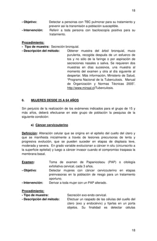 18


- Objetivo:        Detectar a personas con TBC pulmonar para su tratamiento y
                   prevenir así la transmisión a población susceptible.
- Intervención:    Referir a toda persona con baciloscopía positiva para su
                   tratamiento.

Procedimiento:
- Tipo de muestra: Secreción bronquial.
- Descripción del método:     Obtener muestra del árbol bronquial, muco
                              purulenta, recogida después de un esfuerzo de
                              tos y no sólo de la faringe o por aspiración de
                              secreciones nasales o saliva. Se requieren dos
                              muestras en días sucesivos, una muestra al
                              momento del examen y otra al día siguiente al
                              despertar. Más información, Ministerio de Salud,
                              “Programa Nacional de la Tuberculosis. Manual
                              de Organización y Normas Técnicas 2005”.
                              http://www.minsal.cl/Tuberculosis.


6.    MUJERES DESDE 25 A 64 AÑOS

Sin perjuicio de la realización de los exámenes indicados para el grupo de 15 y
más años, deberá efectuarse en este grupo de población la pesquisa de la
siguiente condición:

      a) Cáncer cervicouterino

Definición: Alteración celular que se origina en el epitelio del cuello del útero y
que se manifiesta inicialmente a través de lesiones precursoras de lenta y
progresiva evolución, que se pueden suceder en etapas de displasia leve,
moderada y severa. En grado variable evolucionan a cáncer in situ (circunscrito a
la superficie epitelial) y luego a cáncer invasor cuando el compromiso traspasa la
membrana basal.

Examen:            Toma de examen de Papanicolaou (PAP) o citología
                   exfoliativa cervical, cada 3 años.
- Objetivo:        Detectar mujeres con cáncer cervicouterino en etapas
                   preinvasoras en la población de riesgo para un tratamiento
                   oportuno.
- Intervención:    Derivar a toda mujer con un PAP alterado.

Procedimiento:
- Tipo de muestra:               Secreción exo-endo cervical.
- Descripción del método:        Efectuar un raspado de las células del cuello del
                                 útero (exo y endocérvix) y fijarlas en un porta
                                 objetos. Su finalidad es detectar células




                                                                                18
 