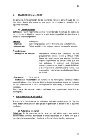 20




8.    MUJERES DE 50 a 54 AÑOS

Sin perjuicio de la realización de los exámenes indicados para el grupo de 15 y
más años, deberá efectuarse en este grupo de población la detección de la
siguiente condición.

      a) Cáncer de mama
Definición: Es el crecimiento anormal y desordenado de células del epitelio de
los conductos o lobulillos mamarios y que tienen capacidad de diseminarse a
cualquier sitio del organismo.

Examen:            Mamografía.
- Objetivo:        Detección precoz de cáncer de mama para su tratamiento.
- Intervención:    Referir a médico a las mujeres con una mamografía alterada.

Procedimiento:
- Descripción del método:       Mamografía bilateral con radiografía en dos
                                proyecciones: cráneo caudal y oblicua medio
                                lateral de cada mama, que permite identificar
                                signos sospechosos de cáncer antes que éste
                                sea palpable. El examen será informado
                                utilizando clasificación BIRADS, donde BIRADS 1
                                y 2 corresponde a una mamografía normal. Más
                                información, http://www.minsal.cl/Cáncer/Cáncer
                                de mama.

- Frecuencia:       Cada 3 años.
- Profesional responsable: En la toma de la mamografía: tecnólogo médico
especializado en rayos; si no se dispone de este profesional, puede ser realizado
por otro profesional de la salud con capacitación adecuada y la supervisión de un
radiólogo.
Responsable del informe: médico radiólogo, con capacitación específica en
mamografía.

9.   ADULTOS DE 65 Y MÁS AÑOS

Además de la realización de los exámenes indicados para el grupo de 15 y más
años, deberá efectuarse en este grupo de población la detección de la siguiente
condición:

      a) Autonomía funcional
Definición: Es la evaluación de la capacidad del adulto mayor para realizar
determinadas acciones, actividades o tareas requeridas en el diario vivir que le
permitan mantenerse activo y funcionar en forma independiente y autónoma.




                                                                              20
 