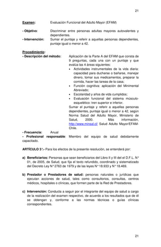 21


Examen:             Evaluación Funcional del Adulto Mayor (EFAM)

- Objetivo:         Discriminar entre personas adultas mayores autovalentes y
                    dependientes.
- Intervención:     Sumar el puntaje y referir a aquellas personas dependientes,
                    puntaje igual o menor a 42.

Procedimiento:
- Descripción del método:        Aplicación de la Parte A del EFAM que consta de
                                 9 preguntas, cada una con un puntaje y que
                                 evalúa las 4 áreas siguientes:
                                 • Actividades instrumentales de la vida diaria:
                                     capacidad para ducharse o bañarse, manejar
                                     dinero, tomar sus medicamentos, preparar la
                                     comida, hacer las tareas de la casa;
                                 • Función cognitiva: aplicación del Minimental
                                     Abreviado;
                                 • Escolaridad y años de vida cumplidos;
                                 • Evaluación funcional del sistema músculo-
                                     esquelético: tren superior e inferior.
                                 Sumar el puntaje y referir a aquellas personas
                                 dependientes, puntaje igual o menor a 42, según
                                 Norma Salud del Adulto Mayor, Ministerio de
                                 Salud,       2000.           Más        información,
                                 http://www.minsal.cl/ Salud Adulto Mayor/EFAM-
                                 Chile.
- Frecuencia:    Anual
- Profesional responsable: Miembro del equipo de salud debidamente
capacitado.

ARTÍCULO 3° Para los efectos de la presente resolución, se entenderá por:
           .-

a) Beneficiarios: Personas que sean beneficiarios del Libro II y III del el D.F.L. N°
   01, de 2005, de Salud, que fija el texto refundido, coordinado y sistematizado
   del Decreto Ley N° 2763 de 1979 y de las leyes N° 18.933 y N° 18.469.

b) Prestador o Prestadores de salud: personas naturales o jurídicas que
   ejecutan acciones de salud, tales como consultorios, consultas, centros
   médicos, hospitales o clínicas, que formen parte de la Red de Prestadores.

c) Intervención: Conducta a seguir por el integrante del equipo de salud a cargo
   de la realización del examen respectivo, de acuerdo a los resultados que de él
   se obtengan y, conforme a las normas técnicas o guías clínicas
   correspondientes.




                                                                                  21
 