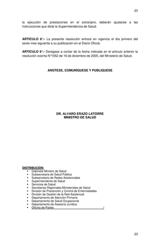 23


la ejecución de prestaciones en el extranjero, deberán ajustarse a las
instrucciones que dicte la Superintendencia de Salud.



ARTICULO 8° La presente resolución entrará en vigencia el día primero del
              .-
sexto mes siguiente a su publicación en el Diario Oficial.

ARTICULO 9° Derógase a contar de la fecha indicada en el artículo anterior la
              .-
resolución exenta N°1052 de 16 de diciembre de 2005, del Ministerio de Salud.



                  ANOTESE, COMUNÍQUESE Y PUBLIQUESE




                        DR. ALVARO ERAZO LATORRE
                             MINISTRO DE SALUD




DISTRIBUCIÓN:
      Gabinete Ministro de Salud
      Subsecretaria de Salud Pública
      Subsecretario de Redes Asistenciales
      Superintendente de Salud
      Servicios de Salud
      Secretarias Regionales Ministeriales de Salud
      División de Prevención y Control de Enfermedades
      División de Gestión de la Red Asistencial
      Departamento de Atención Primaria
      Departamento de Salud Ocupacional
      Departamento de Asesoría Jurídica
      Oficina de Partes                                  /




                                                                          23
 