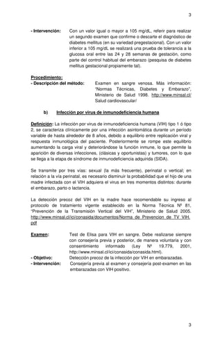 3


- Intervención:     Con un valor igual o mayor a 105 mg/dL, referir para realizar
                    un segundo examen que confirme o descarte el diagnóstico de
                    diabetes mellitus (en su variedad pregestacional). Con un valor
                    inferior a 105 mg/dL se realizará una prueba de tolerancia a la
                    glucosa oral entre las 24 y 28 semanas de gestación, como
                    parte del control habitual del embarazo (pesquisa de diabetes
                    mellitus gestacional propiamente tal).

Procedimiento:
- Descripción del método:         Examen en sangre venosa. Más información:
                                  “Normas Técnicas, Diabetes y Embarazo”,
                                  Ministerio de Salud 1998. http://www.minsal.cl/
                                  Salud cardiovascular/

      b)     Infección por virus de inmunodeficiencia humana

Definición: La infección por virus de inmunodeficiencia humana (VIH) tipo 1 ó tipo
2, se caracteriza clínicamente por una infección asintomática durante un período
variable de hasta alrededor de 8 años, debido a equilibrio entre replicación viral y
respuesta inmunológica del paciente. Posteriormente se rompe este equilibrio
aumentando la carga viral y deteriorándose la función inmune, lo que permite la
aparición de diversas infecciones, (clásicas y oportunistas) y tumores, con lo que
se llega a la etapa de síndrome de inmunodeficiencia adquirida (SIDA).

Se transmite por tres vías: sexual (la más frecuente), perinatal o vertical; en
relación a la vía perinatal, es necesario disminuir la probabilidad que el hijo de una
madre infectada con el VIH adquiera el virus en tres momentos distintos: durante
el embarazo, parto o lactancia.

La detección precoz del VIH en la madre hace recomendable su ingreso al
protocolo de tratamiento vigente establecido en la Norma Técnica Nº 81,
“Prevención de la Transmisión Vertical del VIH”, Ministerio de Salud 2005.
http://www.minsal.cl/ici/conasida/documentos/Norma_de_Prevencion_de_TV_VIH.
pdf

Examen:             Test de Elisa para VIH en sangre. Debe realizarse siempre
                    con consejería previa y posterior, de manera voluntaria y con
                    consentimiento    informado      (Ley    Nº   19.779,   2001,
                    http://www.minsal.cl/ici/conasida/conasida.html).
- Objetivo:         Detección precoz de la infección por VIH en embarazadas.
- Intervención:     Consejería previa al examen y consejería post-examen en las
                    embarazadas con VIH positivo.




                                                                                    3
 