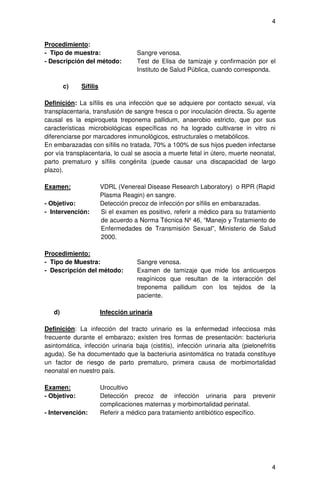 4


Procedimiento:
- Tipo de muestra:                   Sangre venosa.
- Descripción del método:            Test de Elisa de tamizaje y confirmación por el
                                     Instituto de Salud Pública, cuando corresponda.

        c)    Sífilis

Definición: La sífilis es una infección que se adquiere por contacto sexual, vía
transplacentaria, transfusión de sangre fresca o por inoculación directa. Su agente
causal es la espiroqueta treponema pallidum, anaerobio estricto, que por sus
características microbiológicas específicas no ha logrado cultivarse in vitro ni
diferenciarse por marcadores inmunológicos, estructurales o metabólicos.
En embarazadas con sífilis no tratada, 70% a 100% de sus hijos pueden infectarse
por vía transplacentaria, lo cual se asocia a muerte fetal in útero, muerte neonatal,
parto prematuro y sífilis congénita (puede causar una discapacidad de largo
plazo).

Examen:                 VDRL (Venereal Disease Research Laboratory) o RPR (Rapid
                        Plasma Reagin) en sangre.
- Objetivo:             Detección precoz de infección por sífilis en embarazadas.
- Intervención:         Si el examen es positivo, referir a médico para su tratamiento
                        de acuerdo a Norma Técnica Nº 46, “Manejo y Tratamiento de
                        Enfermedades de Transmisión Sexual”, Ministerio de Salud
                        2000.

Procedimiento:
- Tipo de Muestra:                   Sangre venosa.
- Descripción del método:            Examen de tamizaje que mide los anticuerpos
                                     reagínicos que resultan de la interacción del
                                     treponema pallidum con los tejidos de la
                                     paciente.

   d)                   Infección urinaria

Definición: La infección del tracto urinario es la enfermedad infecciosa más
frecuente durante el embarazo; existen tres formas de presentación: bacteriuria
asintomática, infección urinaria baja (cistitis), infección urinaria alta (pielonefritis
aguda). Se ha documentado que la bacteriuria asintomática no tratada constituye
un factor de riesgo de parto prematuro, primera causa de morbimortalidad
neonatal en nuestro país.

Examen:                 Urocultivo
- Objetivo:             Detección precoz de infección urinaria para prevenir
                        complicaciones maternas y morbimortalidad perinatal.
- Intervención:         Referir a médico para tratamiento antibiótico específico.




                                                                                      4
 