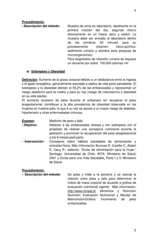 5


Procedimiento:
- Descripción del método:       Muestra de orina en laboratorio, idealmente en la
                                primera micción del día, segundo chorro
                                directamente en un frasco seco y estéril. La
                                muestra debe ser enviada al laboratorio dentro
                                de los primeros 30 minutos para su
                                procesamiento       (examen        físico-químico,
                                sedimento urinario y siembra para pesquisa de
                                microorganismos).
                                Para diagnóstico de infección urinaria se requiere
                                un recuento por sobre 100.000 colonias /ml.

   e) Sobrepeso y Obesidad

Definición: Aumento de la grasa corporal debido a un desbalance entre la ingesta
y el gasto energético, generalmente asociado a estilos de vida poco saludables. El
sobrepeso y la obesidad afectan al 55.2% de las embarazadas y representan un
riesgo obstétrico para la madre y para su hijo (riesgo de macrosomía y obesidad
en su vida adulta).
El aumento excesivo de peso durante el embarazo sin recuperar el peso
pregestacional, contribuye a la alta prevalencia de obesidad observada en las
mujeres en nuestro país, lo que a su vez se asocia a un mayor riesgo de diabetes,
hipertensión y otras enfermedades crónicas.

Examen:            Medición de peso y talla
- Objetivo:        Detectar a las embarazadas obesas y con sobrepeso con el
                   propósito de realizar una consejería nutricional durante la
                   gestación y promover la recuperación del peso pregestacional
                   a los 6 meses post-parto.
- Intervención:    Consejería sobre hábitos saludables de alimentación y
                   actividad física. Más información Burrows R, Castillo C, Atalah
                   E, Uauy R., editores. “Guías de alimentación para la mujer.”
                   Santiago: Universidad de Chile, INTA; Ministerio de Salud;
                   2001 y Guías para una Vida Saludable, Parte I y II, Ministerio
                   de Salud.

Procedimiento:
- Descripción del método:       Se pesa y mide a la persona y se calcula la
                                relación entre peso y talla para determinar el
                                índice de masa corporal de acuerdo a gráfica de
                                evaluación nutricional vigente. Más información,
                                http://www.minsal.cl/ Alimentos y Nutrición/
                                Nutrición/ Evaluación Nutricional y Manejo de
                                Malnutrición/Gráfica:    Incremento   de   peso
                                embarazadas.




                                                                                5
 