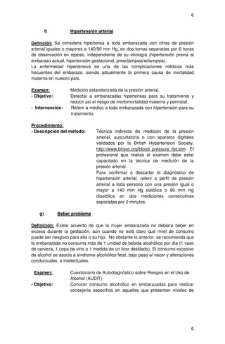 6


         f)        Hipertensión arterial

Definición: Se considera hipertensa a toda embarazada con cifras de presión
arterial iguales o mayores a 140/90 mm Hg, en dos tomas separadas por 6 horas
de observación en reposo, independiente de su etiología (hipertensión previa al
embarazo actual, hipertensión gestacional, preeclampsia/eclampsia).
La enfermedad hipertensiva es una de las complicaciones médicas más
frecuentes del embarazo, siendo actualmente la primera causa de mortalidad
materna en nuestro país.

Examen:            Medición estandarizada de la presión arterial.
- Objetivo:        Detectar a embarazadas hipertensas para su tratamiento y
                   reducir así el riesgo de morbimortalidad materna y perinatal.
- Intervención:    Referir a médico a toda embarazada con hipertensión para su
                   tratamiento.

Procedimiento:
- Descripción del método:        Técnica indirecta de medición de la presión
                                 arterial, auscultatoria o con aparatos digitales
                                 validados por la British Hypertension Society,
                                 http://www.bhsoc.org/blood_pressure_list.stm. El
                                 profesional que realiza el examen debe estar
                                 capacitado en la técnica de medición de la
                                 presión arterial.
                                 Para confirmar o descartar el diagnóstico de
                                 hipertensión arterial, referir a perfil de presión
                                 arterial a toda persona con una presión igual o
                                 mayor a 140 mm Hg sistólica o 90 mm Hg
                                 diastólica en dos mediciones consecutivas
                                 separadas por 2 minutos.

    g)        Beber problema

Definición: Existe acuerdo de que la mujer embarazada no debiera beber en
exceso durante la gestación, aún cuando no está claro qué nivel de consumo
puede ser riesgoso para ella o su hijo. No obstante lo anterior, se recomienda que
la embarazada no consuma más de 1 unidad de bebida alcohólica por día (1 vaso
de cerveza, 1 copa de vino o 1 medida de un licor destilado). El consumo excesivo
de alcohol se asocia a síndrome alcohólico fetal, bajo peso al nacer y alteraciones
conductuales e intelectuales.

 Examen:           Cuestionario de Autodiagnóstico sobre Riesgos en el Uso de
                   Alcohol (AUDIT)
- Objetivo:        Conocer consumo alcohólico en embarazadas para realizar
                   consejería específica en aquellas que presenten niveles de




                                                                                 6
 