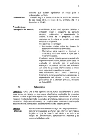 7


                   consumo que puedan representar un riesgo para la
                   embarazada y su hijo/a.
- Intervención:    Consejería según el tipo de consumo de alcohol en personas
                   de bajo riesgo (0-7), en riesgo (8-15), problema (16-19) o
                   dependencia (20-40).

Procedimiento:
Descripción del método:         Cuestionario AUDIT auto aplicado, permite la
                                detección inicial o sospecha de consumo
                                riesgoso, problemático o dependencia del
                                alcohol. Consta de 10 preguntas. A cada
                                respuesta se le asigna un puntaje, cuya suma
                                otorga el puntaje final.
                                Sus objetivos son entregar:
                                − Información objetiva sobre los riesgos del
                                    beber alcohol durante el embarazo;
                                − Alternativas para suprimir o disminuir el
                                    consumo y concordar metas a lograr por la
                                    mujer embarazada.
                                En el caso que se detecte consumo perjudicial o
                                dependencia del alcohol, esta situación debe ser
                                evaluada en conjunto con el profesional
                                encargado del control periódico del embarazo,
                                así como las posibles intervenciones a ofrecer
                                (p.ej. tratamiento específico de ayuda).
                                Más información, Guía Clínica: “Detección y
                                tratamiento temprano del consumo problema y la
                                dependencia del alcohol y otras sustancias
                                psicoactivas en la atención primaria”, Ministerio
                                de Salud 2005.

      h)                  Tabaquismo

Definición: Fumar uno o más cigarrillos al día, fumar ocasionalmente o utilizar
otras formas de tabaco, es una causa significativa modificable de pronóstico
adverso durante el proceso reproductivo, ampliamente demostrada: aumenta el
riesgo de mortalidad perinatal (asociada a prematurez, restricción de crecimiento
intrauterino y bajo peso al nacer) y de complicaciones maternas (preeclampsia,
desprendimiento prematuro de placenta normoinserta, placenta previa).

Examen:            Aplicación del instrumento Estrategia 5A’s según guía clínica.
- Objetivo:        Detectar embarazadas que fuman para intervenir con medidas
                   dirigidas a lograr la cesación del hábito y así reducir los
                   riesgos de enfermedades, complicaciones maternas y de
                   morbimortalidad perinatal.




                                                                               7
 