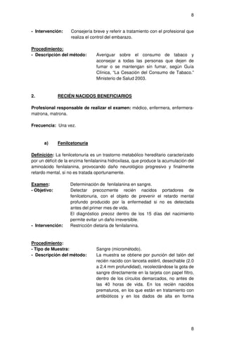 8


- Intervención:     Consejería breve y referir a tratamiento con el profesional que
                    realiza el control del embarazo.

Procedimiento:
- Descripción del método:        Averiguar sobre el consumo de tabaco y
                                 aconsejar a todas las personas que dejen de
                                 fumar o se mantengan sin fumar, según Guía
                                 Clínica, “La Cesación del Consumo de Tabaco.”
                                 Ministerio de Salud 2003.



2.            RECIÉN NACIDOS BENEFICIARIOS

Profesional responsable de realizar el examen: médico, enfermera, enfermera-
matrona, matrona.

Frecuencia: Una vez.



      a)      Fenilcetonuria

Definición: La fenilcetonuria es un trastorno metabólico hereditario caracterizado
por un déficit de la enzima fenilalanina hidroxilasa, que produce la acumulación del
aminoácido fenilalanina, provocando daño neurológico progresivo y finalmente
retardo mental, si no es tratada oportunamente.

Examen:             Determinación de fenilalanina en sangre.
- Objetivo:         Detectar precozmente recién nacidos portadores de
                    fenilcetonuria, con el objeto de prevenir el retardo mental
                    profundo producido por la enfermedad si no es detectada
                    antes del primer mes de vida.
                    El diagnóstico precoz dentro de los 15 días del nacimiento
                    permite evitar un daño irreversible.
- Intervención:     Restricción dietaria de fenilalanina.



Procedimiento:
- Tipo de Muestra:               Sangre (micrométodo).
- Descripción del método:        La muestra se obtiene por punción del talón del
                                 recién nacido con lanceta estéril, desechable (2.0
                                 a 2.4 mm profundidad), recolectándose la gota de
                                 sangre directamente en la tarjeta con papel filtro,
                                 dentro de los círculos demarcados, no antes de
                                 las 40 horas de vida. En los recién nacidos
                                 prematuros, en los que están en tratamiento con
                                 antibióticos y en los dados de alta en forma




                                                                                  8
 