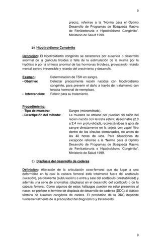 9


                                  precoz, referirse a la “Norma para el Optimo
                                  Desarrollo de Programas de Búsqueda Masiva
                                  de Fenilcetonuria e Hipotiroidismo Congénito”,
                                  Ministerio de Salud 1999.



      b) Hipotiroidismo Congénito

Definición: El hipotiroidismo congénito se caracteriza por ausencia o desarrollo
anormal de la glándula tiroides o falla de la estimulación de la misma por la
hipófisis o por la síntesis anormal de las hormonas tiroídeas, provocando retardo
mental severo irreversible y retardo del crecimiento y desarrollo.

Examen:             Determinación de TSH en sangre.
- Objetivo:         Detectar precozmente recién nacidos con hipotiroidismo
                    congénito, para prevenir el daño a través del tratamiento con
                    terapia hormonal de reemplazo.
- Intervención:     Referir para su tratamiento.



Procedimiento:
- Tipo de muestra:                Sangre (micrométodo).
- Descripción del método:         La muestra se obtiene por punción del talón del
                                  recién nacido con lanceta estéril, desechable (2.0
                                  a 2.4 mm profundidad), recolectándose la gota de
                                  sangre directamente en la tarjeta con papel filtro
                                  dentro de los círculos demarcados, no antes de
                                  las 40 horas de vida. Para situaciones de
                                  excepción referirse a la “Norma para el Optimo
                                  Desarrollo de Programas de Búsqueda Masiva
                                  de Fenilcetonuria e Hipotiroidismo Congénito”,
                                  Ministerio de Salud 1999.

      c) Displasia del desarrollo de caderas

Definición: Alteración de la articulación coxo-femoral que da lugar a una
deformidad en la cual la cabeza femoral está totalmente fuera del acetábulo
(luxación), parcialmente (subluxación) o entra y sale del acetábulo (inestabilidad) y
además una serie de anomalías (displasia) en el desarrollo del acetábulo o de la
cabeza femoral. Como algunos de estos hallazgos pueden no estar presentes al
nacer, se prefiere el término de displasia de desarrollo de caderas (DDC) al clásico
término de luxación congénita de cadera. El pronóstico de la DDC depende
fundamentalmente de la precocidad del diagnóstico y tratamiento.




                                                                                   9
 