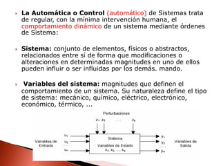 La Automática o Control (automático) de Sistemas trata de regular, con la mínima intervención humana, el comportamiento dinámico de un sistema mediante órdenes de Sistema:Sistema: conjunto de elementos, físicos o abstractos, relacionados entre sí de forma que modificaciones o alteraciones en determinadas magnitudes en uno de ellos pueden influir o ser influidas por los demás. mando.Variables del sistema: magnitudes que definen el comportamiento de un sistema. Su naturaleza define el tipo de sistema: mecánico, químico, eléctrico, electrónico, económico, térmico, ...