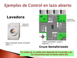 Ejemplos de Control en lazo abiertoLavadoraSecuencia determinadaSelecciónProgramaTráfico (cantidad?, origen?,destino?, ...)Ropa (cantidad?, grado suciedad?,color? ...)Cruce SemaforizadoEn ambos Ej. La salida sólo depende de la entrada y de                  las actuaciones que se hacen sobre ella
