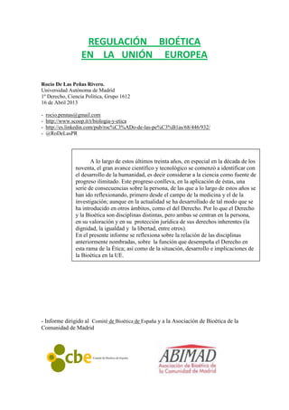 REGULACIÓN BIOÉTICA
                  EN LA UNIÓN EUROPEA

Rocío De Las Peñas Rivero.
Universidad Autónoma de Madrid
1º Derecho, Ciencia Política, Grupo 1612
16 de Abril 2013

-   rocio.pennas@gmail.com
-   http://www.scoop.it/t/biologia-y-etica
-   http://es.linkedin.com/pub/roc%C3%ADo-de-las-pe%C3%B1as/68/446/932/
-   @RoDeLasPR




                       A lo largo de estos últimos treinta años, en especial en la década de los
                noventa, el gran avance científico y tecnológico se comenzó a identificar con
                el desarrollo de la humanidad, es decir considerar a la ciencia como fuente de
                progreso ilimitado. Este progreso conlleva, en la aplicación de éstas, una
                serie de consecuencias sobre la persona, de las que a lo largo de estos años se
                han ido reflexionando, primero desde el campo de la medicina y el de la
                investigación; aunque en la actualidad se ha desarrollado de tal modo que se
                ha introducido en otros ámbitos, como el del Derecho. Por lo que el Derecho
                y la Bioética son disciplinas distintas, pero ambas se centran en la persona,
                en su valoración y en su protección jurídica de sus derechos inherentes (la
                dignidad, la igualdad y la libertad, entre otros).
                En el presente informe se reflexiona sobre la relación de las disciplinas
                anteriormente nombradas, sobre la función que desempeña el Derecho en
                esta rama de la Ética; así como de la situación, desarrollo e implicaciones de
                la Bioética en la UE.




- Informe dirigido al Comité de Bioética de España y a la Asociación de Bioética de la
Comunidad de Madrid
 