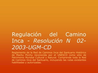 Regulación del Camino Inca - Resolución N° 02- 2003-UGM-CD Reglamento de la Red de Caminos Inca del Santuario Histórico de Machu Picchu reconocida por el UNESCO como sitio de Patrimonio Mundial Cultural y Natural. Comprende toda la Red de Caminos Inca del Santuario, incluyendo las rutas existentes habilitadas y autorizadas. 