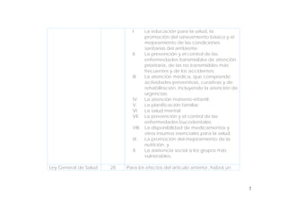 2
I. La educación para la salud, la
promoción del saneamiento básico y el
mejoramiento de las condiciones
sanitarias del ambiente;
II. La prevención y el control de las
enfermedades transmisibles de atención
prioritaria, de las no transmisibles más
frecuentes y de los accidentes;
III. La atención médica, que comprende
actividades preventivas, curativas y de
rehabilitación, incluyendo la atención de
urgencias;
IV. La atención materno-infantil;
V. La planificación familiar;
VI. La salud mental;
VII. La prevención y el control de las
enfermedades bucodentales;
VIII. La disponibilidad de medicamentos y
otros insumos esenciales para la salud;
IX. La promoción del mejoramiento de la
nutrición, y
X. La asistencia social a los grupos más
vulnerables.
Ley General de Salud 28 Para los efectos del artículo anterior, habrá un
 