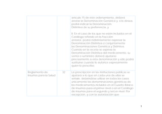 5
artículo 75 de este ordenamiento, deberá
anotar la Denominación Genérica y, si lo desea,
podrá indicar la Denominación
Distintiva de su preferencia, y
II. En el caso de los que no estén incluidos en el
Catálogo referido en la fracción
anterior, podrá indistintamente expresar la
Denominación Distintiva o conjuntamente
las Denominaciones Genérica y Distintiva.
Cuando en la receta se exprese la
Denominación Distintiva del medicamento, su
venta o suministro deberá ajustarse
precisamente a esta denominación y sólo podrá
sustituirse cuando lo autorice expresamente
quien lo prescribe.
Reglamento de
Insumos para la Salud
32 La prescripción en las instituciones públicas se
ajustará a lo que en cada una de ellas se
señale, debiéndose utilizar en todos los casos
únicamente las denominaciones genéricas de
los medicamentos incluidos en el Cuadro Básico
de Insumos para el primer nivel o en el Catálogo
de Insumos para el segundo y tercer nivel. Por
excepción, y con la autorización que
 