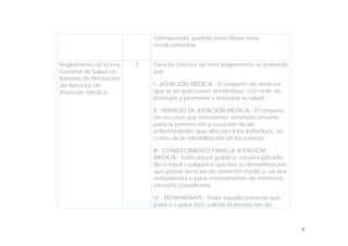 6
corresponda, podrán prescribirse otros
medicamentos.
Reglamento de la Ley
General de Salud en
Materia de Prestación
de Servicios de
Atención Médica
7 Para los efectos de este Reglamento se entiende
por:
I.- ATENCIÓN MÉDICA.- El conjunto de servicios
que se proporcionan al individuo, con el fin de
proteger y promover y restaurar su salud;
II.- SERVICIO DE ATENCIÓN MÉDICA.- El conjunto
de recursos que intervienen sistemáticamente
para la prevención y curación de las
enfermedades que afectan a los individuos, así
como de la rehabilitación de los mismos;
III.- ESTABLECIMIENTO PARA LA ATENCIÓN
MÉDICA.- Todo aquel, público, social o privado,
fijo o móvil cualquiera que sea su denominación,
que preste servicios de atención médica, ya sea
ambulatoria o para internamiento de enfermos,
excepto consultorios;
IV.- DEMANDANTE.- Toda aquella persona que
para sí o para otro, solicite la prestación de
 
