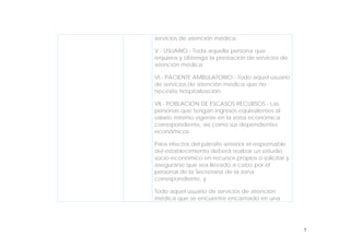 7
servicios de atención médica;
V.- USUARIO.- Toda aquella persona que
requiera y obtenga la prestación de servicios de
atención médica;
VI.- PACIENTE AMBULATORIO.- Todo aquel usuario
de servicios de atención médica que no
necesite hospitalización;
VII.- POBLACIÓN DE ESCASOS RECURSOS.- Las
personas que tengan ingresos equivalentes al
salario mínimo vigente en la zona económica
correspondiente, así como sus dependientes
económicos.
Para efectos del párrafo anterior el responsable
del establecimiento deberá realizar un estudio
socio-económico en recursos propios o solicitar y
asegurarse que sea llevado a cabo por el
personal de la Secretaría de la zona
correspondiente, y
Todo aquel usuario de servicios de atención
médica que se encuentre encamado en una
 