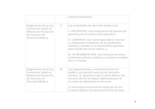 8
unidad hospitalaria.
Reglamento de la Ley
General de Salud en
Materia de Prestación
de Servicios de
Atención Médica
8 Las actividades de atención médica son:
I.- PREVENTIVAS: Que incluyen las de promoción
general y las de protección específica;
II.- CURATIVAS: Que tienen por objeto efectuar
un diagnóstico temprano de los problemas
clínicos y establecer un tratamiento oportuno
para resolución de los mismos; y
III.- DE REHABILITACIÓN: Que incluyen acciones
tendientes a limitar el daño y corregir la invalidez
física o mental.
Reglamento de la Ley
General de Salud en
Materia de Prestación
de Servicios de
Atención Médica
38 Las dependencias y entidades del sector
público que presten servicios de atención
médica, se ajustarán a los Cuadros Básicos de
Insumos del Sector Salud, elaborados por el
Consejo de Salubridad en General.
La Secretaría promoverá la adopción de los
Cuadros Básicos de Insumos entre los sectores
 