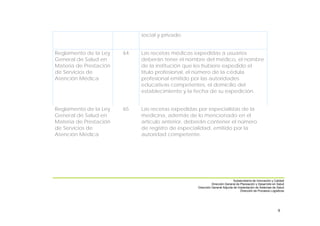 9
social y privado.
Reglamento de la Ley
General de Salud en
Materia de Prestación
de Servicios de
Atención Médica
64 Las recetas médicas expedidas a usuarios
deberán tener el nombre del médico, el nombre
de la institución que les hubiere expedido el
título profesional, el número de la cédula
profesional emitido por las autoridades
educativas competentes, el domicilio del
establecimiento y la fecha de su expedición.
Reglamento de la Ley
General de Salud en
Materia de Prestación
de Servicios de
Atención Médica
65 Las recetas expedidas por especialistas de la
medicina, además de lo mencionado en el
artículo anterior, deberán contener el número
de registro de especialidad, emitido por la
autoridad competente.
Subsecretaría de Innovación y Calidad
Dirección General de Planeación y Desarrollo en Salud
Dirección General Adjunta de Implantación de Sistemas de Salud
Dirección de Procesos Logísticos
 