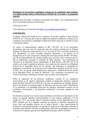 1
Regulación de las prácticas académicas externas de los estudiantes universitarios.
¿La última norma? Sobre el Real Decreto 592/2014 de 11 de julio y la regulación
anterior.
Eduardo Rojo Torrecilla. Catedrático de Derecho del Trabajo y de la Seguridad Social
de la Universidad Autónoma de Barcelona.
30 de julio de 2014.
Texto publicado en el blog del autor http://www.eduardorojotorrecilla.es/
I. Introducción.
El Boletín Oficial del Estado de hoy, miércoles 30 de julio, publica el Real Decreto
592/2014, de 11 de julio, por el que se regulan las prácticas académicas externas de los
estudiantes universitarios, estipulando la disposición final cuarta que su entrada en vigor
se producirá mañana.
La norma es sustancialmente idéntica al RD 1707/2011 de 18 de noviembre.
Recordemos que este texto fue declarado nulo por sentencia dictada por el Tribunal
Supremo (Contencioso-Administrativo) el 21 de mayo de 2013 (vid parte primera de
este documento). La única novedad realmente importante a mi parecer es la
desaparición en la nueva norma de la disposición adicional primera del RD 1707/2011,
que fue la desencadenante del conflicto jurídico que concluyó con la sentencia del TS.
Por su importancia, recuerdo el contenido de dicho precepto: “Los mecanismos de
inclusión en la Seguridad Social contemplados en Real Decreto 1493/2011 de 24 de
octubre, por el que se regulan los términos y las condiciones de inclusión en el Régimen
General de la Seguridad Social de las personas que participen en programas de
formación, en desarrollo de lo previsto en la disposición adicional tercera de la Ley
27/2011, de 1 de agosto, sobre actualización, adecuación y modernización del sistema
de la Seguridad Social, no serán de aplicación a los estudiantes universitarios que
realicen las prácticas académicas externas a que se refiere este real decreto”.
Sobre la regulación de las prácticas académicas externas de los estudiantes
universitarios es de especial importancia también la disposición adicional vigésimo
quinta del Real Decreto-Ley 8/2014 de 4 de julio, de aprobación de medidas urgentes
para el crecimiento, la competitividad y la eficiencia, que lleva por título “Bonificación
en la cotización a la Seguridad Social por las prácticas curriculares externas de los
estudiantes universitarios y de formación profesional” (vid parte segunda de este
documento).
Par facilitar el estudio de la norma recién aprobada, he dividido este documento en dos
partes. La primera reproduce sustancialmente un texto anterior, publicado el 16 de
octubre de 2013, que recoge todas la normativa anterior al texto publicado hoy en el
BOE, mientras que en la segunda concentro mi atención en aquellos contenidos del
nuevo texto que guardan relación con el ámbito laboral y muy especialmente de
protección social que han llevado a su aprobación, dado que la explicación realizada en
la primera parte del RD 1707/2011 es plenamente válida (con la salvedad ya citada de la
inclusión en el régimen general de la Seguridad Social) para el RD 1592/2014.
 