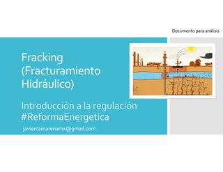 Fracking 
(Fracturamiento 
Hidráulico)
Introducción a la regulación
#ReformaEnergetica
javiercamarenamx@gmail.com
Documento para análisis
 