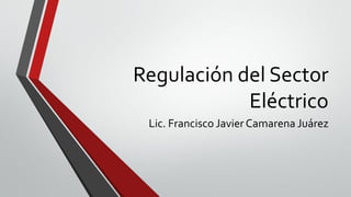 Regulación del Sector
Eléctrico
Lic. Francisco JavierCamarena Juárez
 