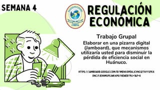 REGULACIÓN
REGULACIÓN
ECONÓMICA
ECONÓMICA
SEMANA 4
Trabajo Grupal
Elaborar en una pizarra digital
(Jamboard), que mecanismos
utilizaría usted para disminuir la
pérdida de eficiencia social en
Huánuco.
HTTPS://JAMBOARD.GOOGLE.COM/D/1MENXOPE6LJCVNCQTT6YYSFKX
ONCJYJEHHMSPSJWK4P0/VIEWER?PLI=1&F=0
 