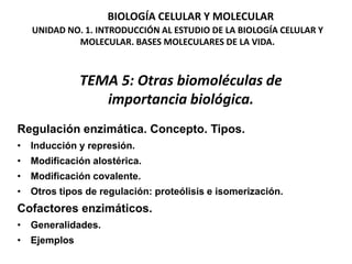 BIOLOGÍA CELULAR Y MOLECULAR
    UNIDAD NO. 1. INTRODUCCIÓN AL ESTUDIO DE LA BIOLOGÍA CELULAR Y
             MOLECULAR. BASES MOLECULARES DE LA VIDA.



               TEMA 5: Otras biomoléculas de
                  importancia biológica.
Regulación enzimática. Concepto. Tipos.
•   Inducción y represión.
•   Modificación alostérica.
•   Modificación covalente.
•   Otros tipos de regulación: proteólisis e isomerización.
Cofactores enzimáticos.
•   Generalidades.
•   Ejemplos
 