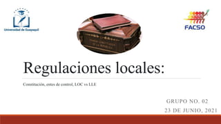 Regulaciones locales:
GRUPO NO. 02
23 DE JUNIO, 2021
Constitución, entes de control, LOC vs LLE
 