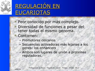REGULACIÓN EN EUCARIOTAS Peor conocido por más complejo. Diversidad de funciones a pesar del tener todas el mismo genoma. Contienen: Promotores cercanos Secuencias activadoras más lejanas a los genes: los  enhancers Ambos son lugares de unión a proteínas reguladoras. 14/02/10 