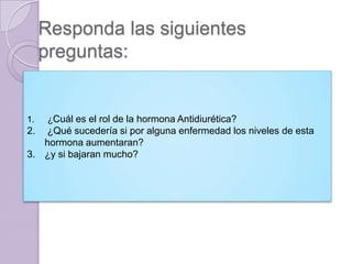 Responda las siguientes
     preguntas:


1.    ¿Cuál es el rol de la hormona Antidiurética?
2. ¿Qué sucedería si por alguna enfermedad los niveles de esta
   hormona aumentaran?
3. ¿y si bajaran mucho?
 