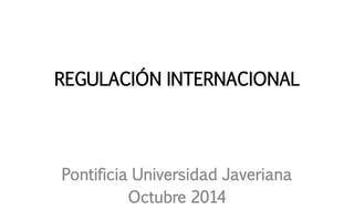 REGULACIÓN INTERNACIONAL 
Pontificia Universidad Javeriana 
Octubre 2014  