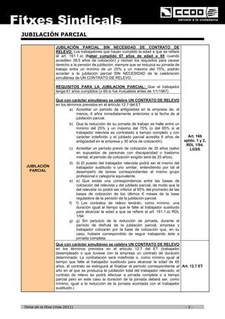 JUBILACIÓN PARCIAL

                 JUBILACIÓN PARCIAL SIN NECESIDAD DE CONTRATO DE
                 RELEVO: Los trabajadores que hayan cumplido la edad a que se refiere
                 el art. 161.1.a) (haber cumplido 67 años de edad o 65 cuando
                 acrediten 38,5 años de cotización) y reúnan los requisitos para causar
                 derecho a la pensión de jubilación, siempre que se reduzca su jornada de
                 trabajo entre un mínimo de un 25% y un máximo del 75%, podrán
                 acceder a la jubilación parcial SIN NECESIDAD de la celebración
                 simultánea de UN CONTRATO DE RELEVO.

                 REQUISITOS PARA LA JUBILACION PARCIAL: Que el trabajador
                 tenga 61 años cumplidos (o 60 si fue mutualista antes de 1/1/1967)

                 Que con carácter simultáneo se celebre UN CONTRATO DE RELEVO
                 en los términos previstos en el artículo 12.7 del ET
                          a) Acreditar un periodo de antigüedad en la empresa de, al
                             menos, 6 años inmediatamente anteriores a la fecha de al
                             jubilación parcial.
                         b) Que la reducción de su jornada de trabajo se halle entre un
                            mínimo del 25% y un máximo del 75% (o del 85% si el
                            trabajador relevista es contratado a tiempo completo y con
                            carácter indefinido y el jubilado parcial acredita 6 años de        Art. 166
                            antigüedad en la empresa y 30 años de cotización).                aptdo. 1 y 2,
                                                                                               RDL 1/94,
                         c) Acreditar un período previo de cotización de 30 años (salvo          LGSS
                            en supuestos de personas con discapacidad o trastorno
                            mental, el período de cotización exigido será de 25 años).
                         d) d) El puesto del trabajador relevista podrá ser el mismo del
 JUBILACIÓN                 trabajador sustituido o uno similar, entendiendo por tal el
  PARCIAL                   desempeño de tareas correspondientes al mismo grupo
                            profesional o categoría equivalente.
                         e) e) Que exista una correspondencia entre las bases de
                            cotización del relevista y del jubilado parcial, de modo que la
                            del relevista no podrá ser inferior al 65% del promedio de las
                            bases de cotización de los últimos 6 meses de la base
                            reguladora de la pensión de la jubilación parcial.
                         f) f) Los contratos de relevo tendrán, como mínimo, una
                            duración igual al tiempo que le falte al trabajador sustituido
                            para alcanzar la edad a que se refiere el art. 161.1.a) RDL
                            1/94.
                         g) g) Sin perjuicio de la reducción de jornada, durante el
                            período de disfrute de la jubilación parcial, empresa y
                            trabajador cotizarán por la base de cotización que, en su
                            caso, hubiere correspondido de seguir trabajando éste a
                            jornada completa.
                 Que con carácter simultáneo se celebre UN CONTRATO DE RELEVO
                 en los términos previstos en el artículo 12.7 del ET (trabajador
                 desempleado o que tuviese con la empresa un contrato de duración
                 determinada; La contratación será indefinida o, como mínimo igual al
                 tiempo que falte al trabajador sustituido para alcanzar la edad de 65
                 años; el contrato se extinguirá al finalizar el período correspondiente al Art. 12.7 ET
                 año en el que se produzca la jubilación total del trabajador relevado; el
                 contrato de relevo se podrá efectuar a jornada completa o a tiempo
                 parcial pero en este caso la duración de la jornada deberá ser, como
                 mínimo, igual a la reducción de la jornada acordada con el trabajador
                 sustituido.)




Tema de la fitxa (mes 2011)                                                                   -3-
 