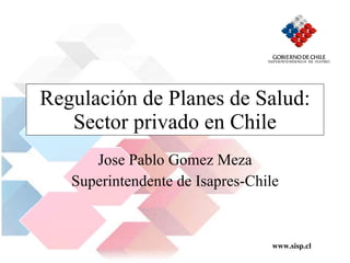Regulación de Planes de Salud: Sector privado en Chile Jose Pablo Gomez Meza Superintendente de Isapres-Chile 