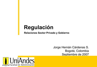 Jorge Hernán Cárdenas S. Bogotá, Colombia Septiembre de 2007 
Regulación 
Relaciones Sector Privado y Gobierno  