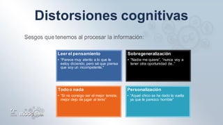 Leer el pensamiento
• “Parece muy atento a lo que le
estoy diciendo, pero sé que piensa
que soy un incompetente."
Sobregeneralización
• “Nadie me quiere”, “nunca voy a
tener otra oportunidad de..”
Todoo nada
• “Si no consigo ser el mejor tenista,
mejor dejo de jugar al tenis”
Personalización
• “Aquel chico se ha dado la vuelta
ya que le parezco horrible”
 