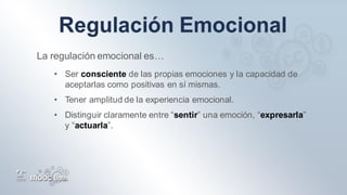 La regulación emocional es…
• Ser consciente de las propias emociones y la capacidad de
aceptarlas como positivas en sí mismas.
• Tener amplitud de la experiencia emocional.
• Distinguir claramente entre “sentir” una emoción, “expresarla”
y “actuarla”.
 