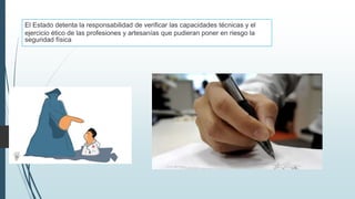 El Estado detenta la responsabilidad de verificar las capacidades técnicas y el
ejercicio ético de las profesiones y artesanías que pudieran poner en riesgo la
seguridad física
 