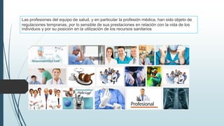 Las profesiones del equipo de salud, y en particular la profesión médica, han sido objeto de
regulaciones tempranas, por lo sensible de sus prestaciones en relación con la vida de los
individuos y por su posición en la utilización de los recursos sanitarios
 