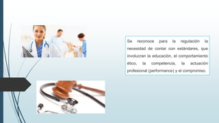 Se reconoce para la regulación la
necesidad de contar con estándares, que
involucran la educación, el comportamiento
ético, la competencia, la actuación
profesional (performance) y el compromiso.
 
