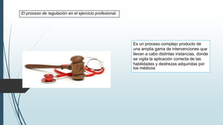 El proceso de regulación en el ejercicio profesional.
Es un proceso complejo producto de
una amplia gama de intervenciones que
llevan a cabo distintas instancias, donde
se vigila la aplicación correcta de las
habilidades y destrezas adquiridas por
los médicos
 