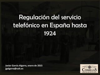 Javier García Algarra, enero de 2015
jgalgarra@coit.es
Regulación del servicio
telefónico en España hasta
1924
 