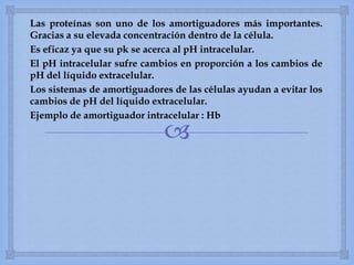 
Las proteínas son uno de los amortiguadores más importantes.
Gracias a su elevada concentración dentro de la célula.
Es eficaz ya que su pk se acerca al pH intracelular.
El pH intracelular sufre cambios en proporción a los cambios de
pH del líquido extracelular.
Los sistemas de amortiguadores de las células ayudan a evitar los
cambios de pH del líquido extracelular.
Ejemplo de amortiguador intracelular : Hb
 