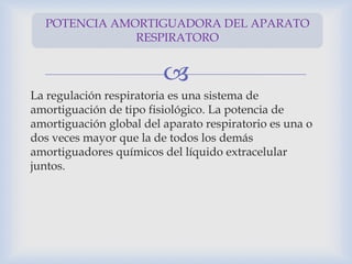 
La regulación respiratoria es una sistema de
amortiguación de tipo fisiológico. La potencia de
amortiguación global del aparato respiratorio es una o
dos veces mayor que la de todos los demás
amortiguadores químicos del líquido extracelular
juntos.
POTENCIA AMORTIGUADORA DEL APARATO
RESPIRATORO
 