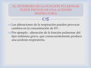 
 Las alteraciones de la respiración pueden provocar
cambios en la concentración de H+ .
 Por ejemplo : alteración de la función pulmonar del
tipo enfisema grave, que consecuentemente produce
una acidosis respiratoria.
EL DETERIORO DE LA FUNCIÓN PULMONAR
PUEDE PROVOCAR UNA ACIDOSIS
RESPIRATORIA
 