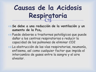 
Causas de la Acidosis
Respiratoria
 Se debe a una reducción de la ventilación y un
aumento de la Pco₂
 Puede deberse a trastornos patológicos que puede
dañar a los centros respiratorios o reducir la
capacidad de los pulmones de eliminar CO2
 La obstrucción de las vías respiratorias, neumonía,
enfisema, así como cualquier factor que impida el
intercambio de gases entre la sangre y el aire
alveolar.
 