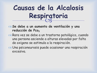 
Causas de la Alcalosis
Respiratoria
 Se debe a un aumento de ventilación y una
reducción de Pco₂
 Rara vez se debe a un trastorno patológico, cuando
una persona asciende a alturas elevadas por falta
de oxigeno se estimula a la respiración.
 Una psiconeurosis puede ocasionar una respiración
excesiva.
 